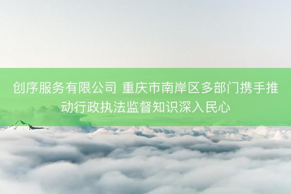 创序服务有限公司 重庆市南岸区多部门携手推动行政执法监督知识深入民心