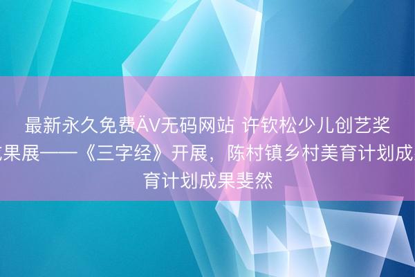 最新永久免费ÄV无码网站 许钦松少儿创艺奖优秀成果展——《三字经》开展，陈村镇乡村美育计划成果斐然