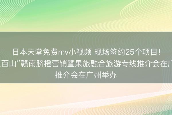 日本天堂免费mv小视频 现场签约25个项目！安远“三百山”赣南脐橙营销暨果旅融合旅游专线推介会在广州举办