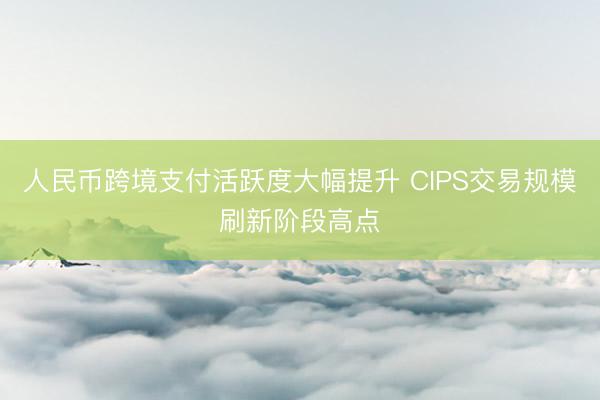 人民币跨境支付活跃度大幅提升 CIPS交易规模刷新阶段高点