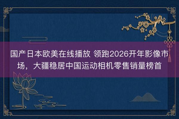 国产日本欧美在线播放 领跑2026开年影像市场，大疆稳居中国运动相机零售销量榜首