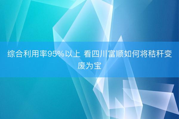 综合利用率95%以上 看四川富顺如何将秸秆变废为宝