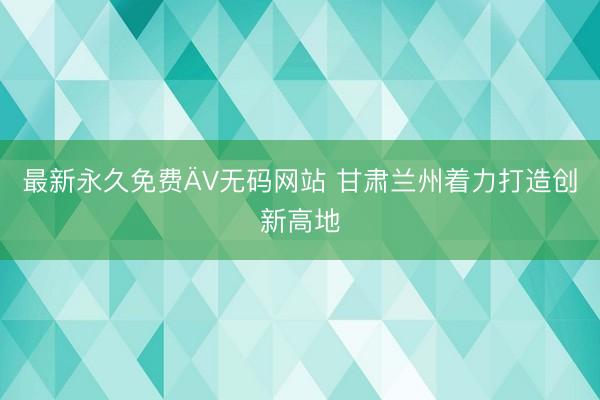 最新永久免费ÄV无码网站 甘肃兰州着力打造创新高地