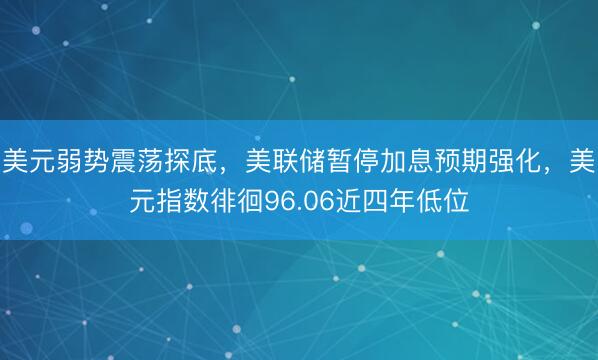 美元弱势震荡探底，美联储暂停加息预期强化，美元指数徘徊96.06近四年低位