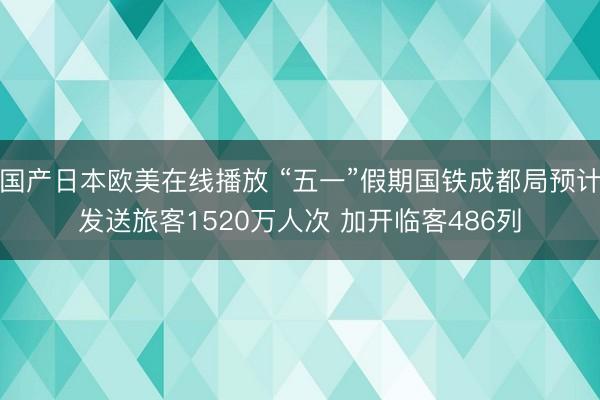 国产日本欧美在线播放 “五一”假期国铁成都局预计发送旅客1520万人次 加开临客486列