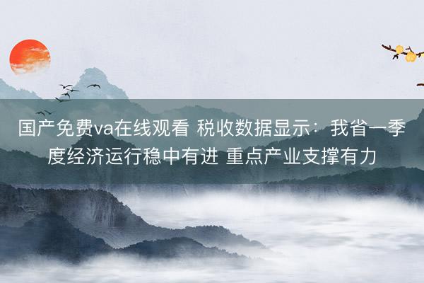 国产免费va在线观看 税收数据显示：我省一季度经济运行稳中有进 重点产业支撑有力