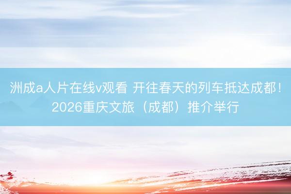 洲成a人片在线v观看 开往春天的列车抵达成都！2026重庆文旅（成都）推介举行