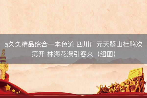 ą久久精品综合一本色道 四川广元天曌山杜鹃次第开 林海花瀑引客来（组图）
