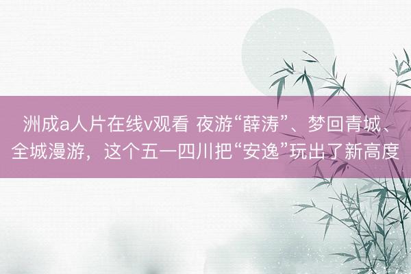 洲成a人片在线v观看 夜游“薛涛”、梦回青城、全城漫游，这个五一四川把“安逸”玩出了新高度