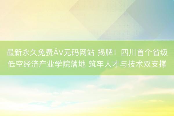 最新永久免费ÄV无码网站 揭牌！四川首个省级低空经济产业学院落地 筑牢人才与技术双支撑