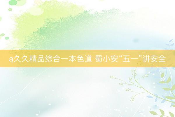 ą久久精品综合一本色道 蜀小安“五一”讲安全