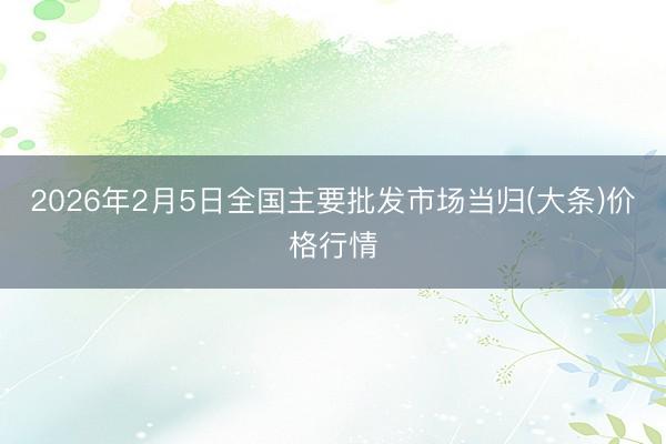 2026年2月5日全国主要批发市场当归(大条)价格行情