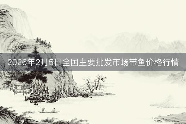 2026年2月5日全国主要批发市场带鱼价格行情