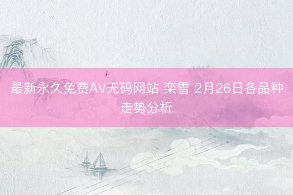 最新永久免费ÄV无码网站 栾雪 2月26日各品种走势分析
