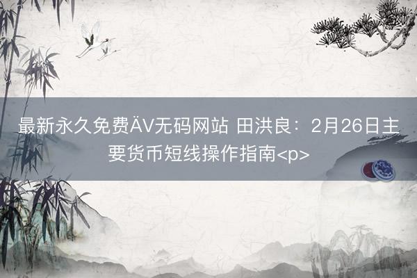 最新永久免费ÄV无码网站 田洪良：2月26日主要货币短线操作指南<p>