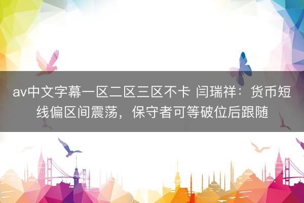 av中文字幕一区二区三区不卡 闫瑞祥：货币短线偏区间震荡，保守者可等破位后跟随