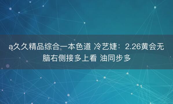 ą久久精品综合一本色道 冷艺婕：2.26黄会无脑右侧接多上看 油同步多
