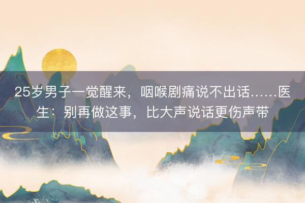 25岁男子一觉醒来,咽喉剧痛说不出话……医生:别再做这事,比大声说话更伤声带