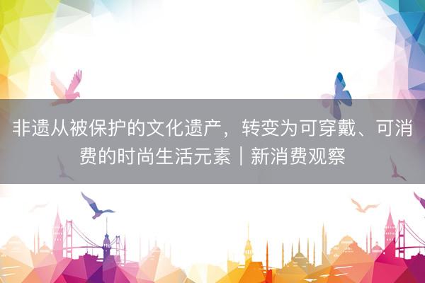 非遗从被保护的文化遗产，转变为可穿戴、可消费的时尚生活元素｜新消费观察