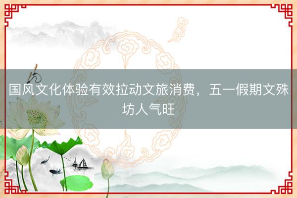 国风文化体验有效拉动文旅消费，五一假期文殊坊人气旺