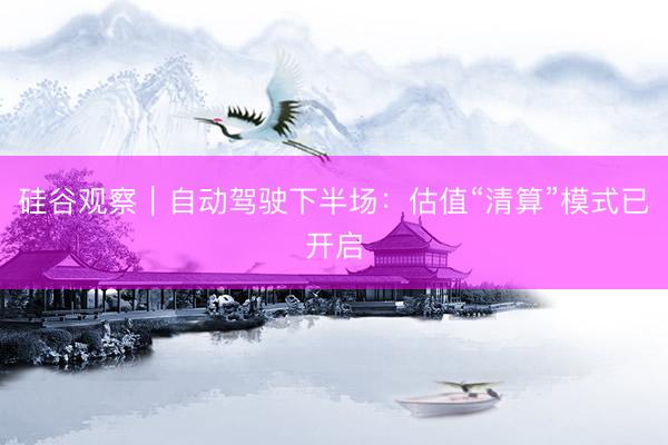 硅谷观察｜自动驾驶下半场：估值“清算”模式已开启
