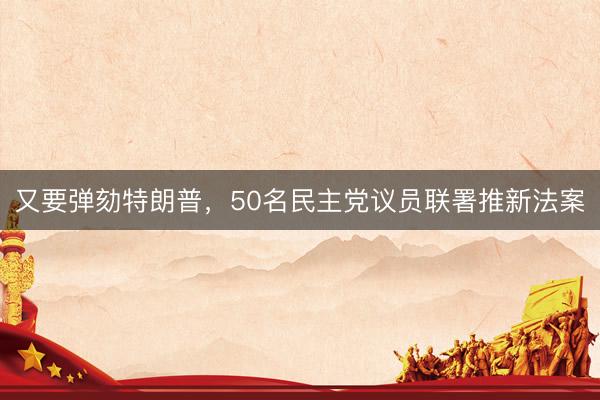 又要弹劾特朗普，50名民主党议员联署推新法案