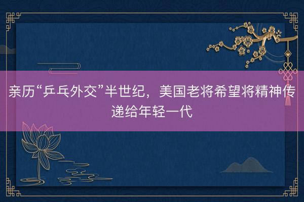 亲历“乒乓外交”半世纪，美国老将希望将精神传递给年轻一代