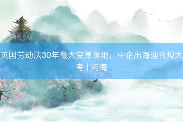 英国劳动法30年最大变革落地，中企出海迎合规大考 | 问海