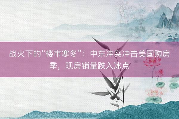 战火下的“楼市寒冬”：中东冲突冲击美国购房季，现房销量跌入冰点