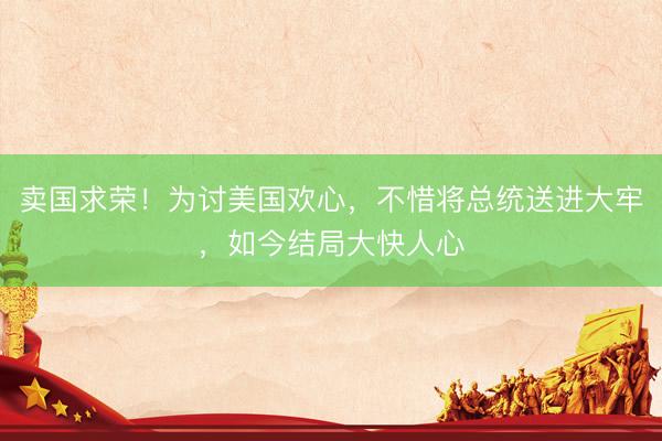 卖国求荣!为讨美国欢心,不惜将总统送进大牢,如今结局大快人心