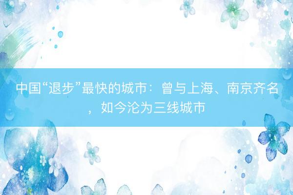 中国“退步”最快的城市：曾与上海、南京齐名，如今沦为三线城市