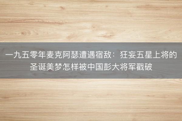 一九五零年麦克阿瑟遭遇宿敌:狂妄五星上将的圣诞美梦怎样被中国彭大将军戳破