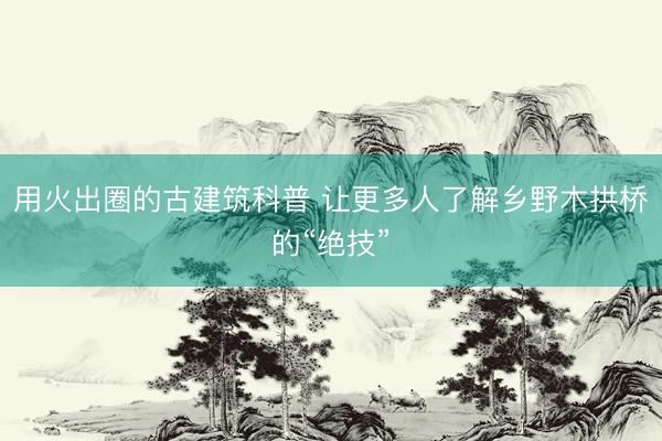 用火出圈的古建筑科普 让更多人了解乡野木拱桥的“绝技”