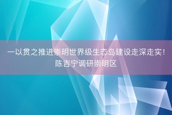 一以贯之推进崇明世界级生态岛建设走深走实！陈吉宁调研崇明区