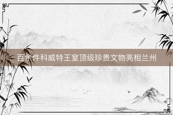 百余件科威特王室顶级珍贵文物亮相兰州