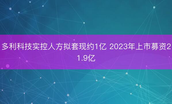 多利科技实控人方拟套现约1亿 2023年上市募资21.9亿