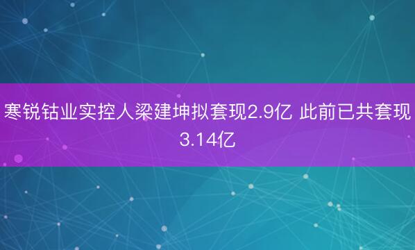 寒锐钴业实控人梁建坤拟套现2.9亿 此前已共套现3.14亿