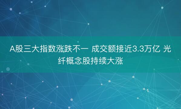 A股三大指数涨跌不一 成交额接近3.3万亿 光纤概念股持续大涨
