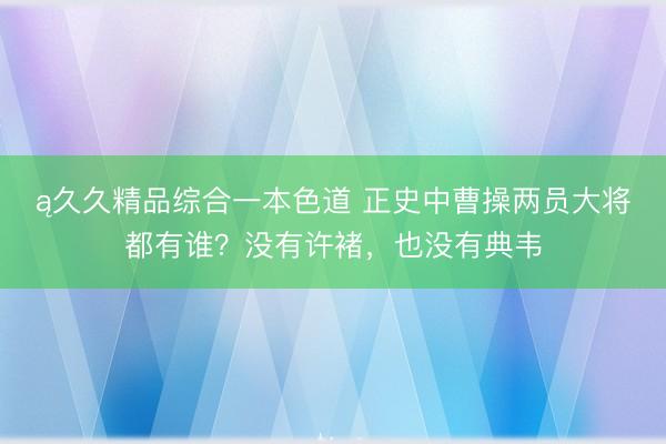 ą久久精品综合一本色道 正史中曹操两员大将都有谁？没有许褚，也没有典韦