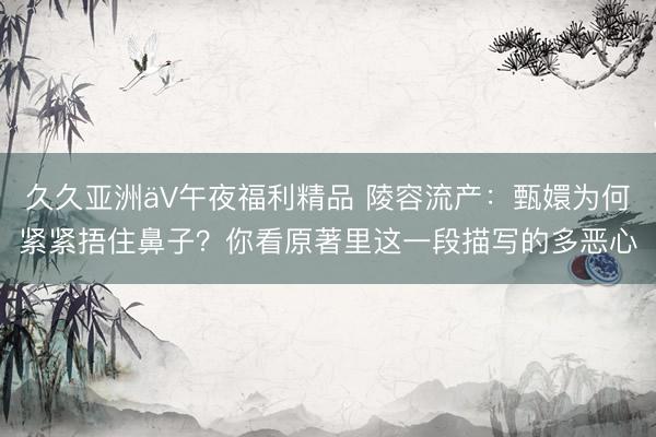 久久亚洲äV午夜福利精品 陵容流产：甄嬛为何紧紧捂住鼻子？你看原著里这一段描写的多恶心