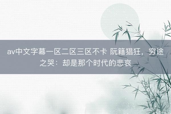 av中文字幕一区二区三区不卡 阮籍猖狂，穷途之哭：却是那个时代的悲哀