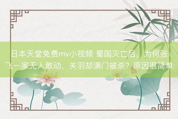 日本天堂免费mv小视频 蜀国灭亡后，为何张飞一家无人敢动，关羽却满门被杀？原因很简单