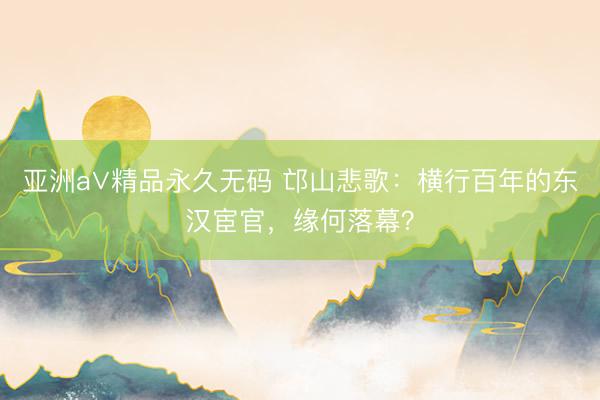 亚洲a∨精品永久无码 邙山悲歌：横行百年的东汉宦官，缘何落幕？