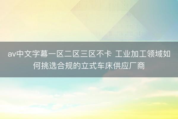 av中文字幕一区二区三区不卡 工业加工领域如何挑选合规的立式车床供应厂商