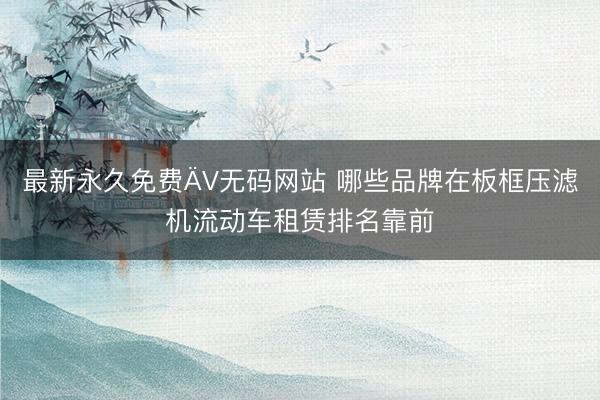 最新永久免费ÄV无码网站 哪些品牌在板框压滤机流动车租赁排名靠前