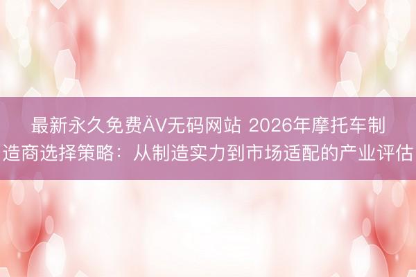 最新永久免费ÄV无码网站 2026年摩托车制造商选择策略：从制造实力到市场适配的产业评估