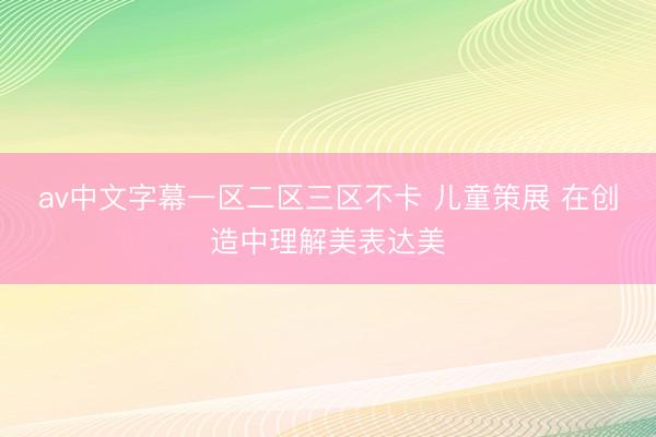 av中文字幕一区二区三区不卡 儿童策展 在创造中理解美表达美