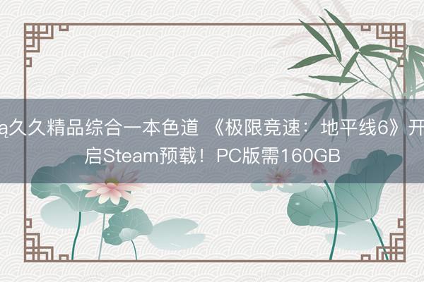 ą久久精品综合一本色道 《极限竞速：地平线6》开启Steam预载！PC版需160GB