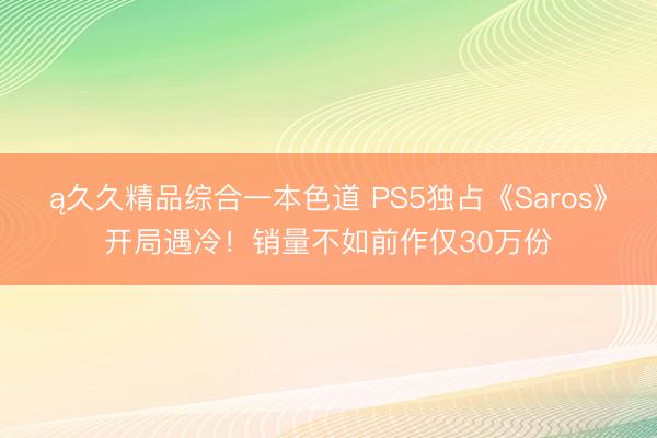 ą久久精品综合一本色道 PS5独占《Saros》开局遇冷！销量不如前作仅30万份