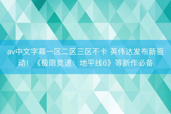 av中文字幕一区二区三区不卡 英伟达发布新驱动！《极限竞速：地平线6》等新作必备